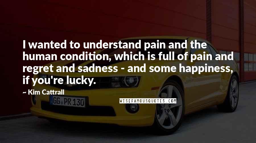 Kim Cattrall Quotes: I wanted to understand pain and the human condition, which is full of pain and regret and sadness - and some happiness, if you're lucky.