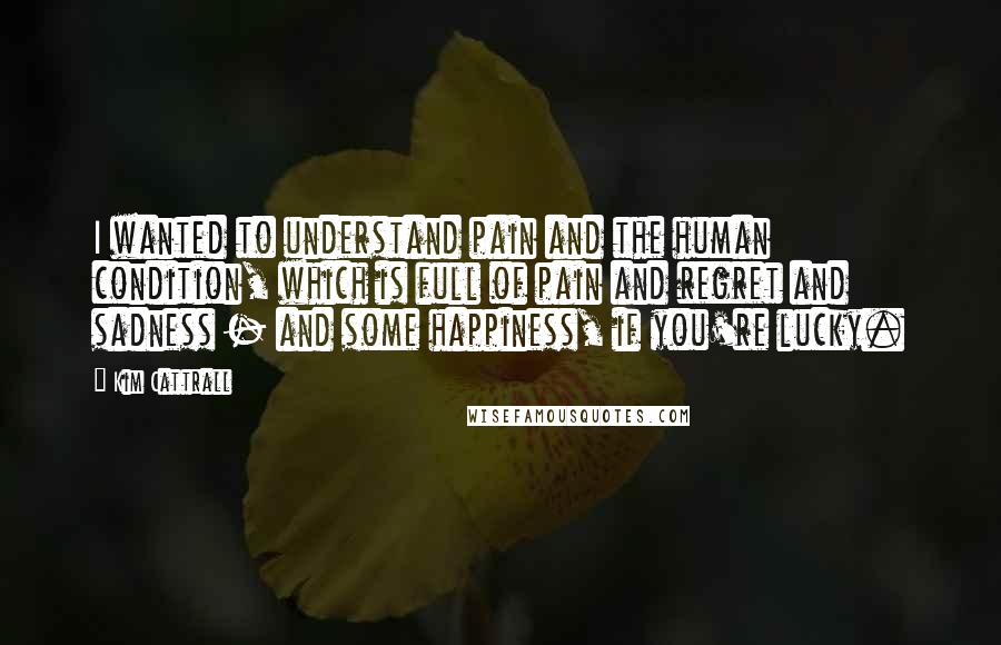 Kim Cattrall Quotes: I wanted to understand pain and the human condition, which is full of pain and regret and sadness - and some happiness, if you're lucky.