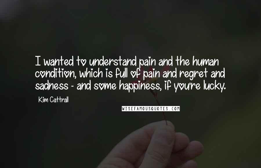 Kim Cattrall Quotes: I wanted to understand pain and the human condition, which is full of pain and regret and sadness - and some happiness, if you're lucky.