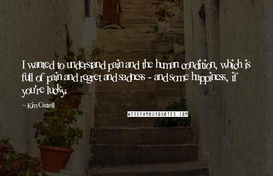 Kim Cattrall Quotes: I wanted to understand pain and the human condition, which is full of pain and regret and sadness - and some happiness, if you're lucky.