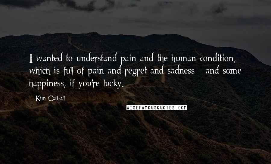 Kim Cattrall Quotes: I wanted to understand pain and the human condition, which is full of pain and regret and sadness - and some happiness, if you're lucky.