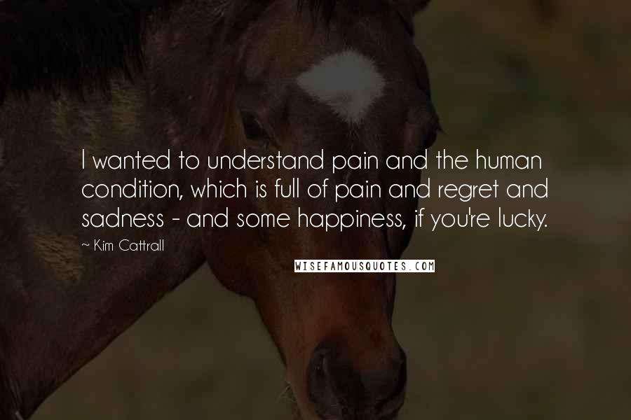 Kim Cattrall Quotes: I wanted to understand pain and the human condition, which is full of pain and regret and sadness - and some happiness, if you're lucky.