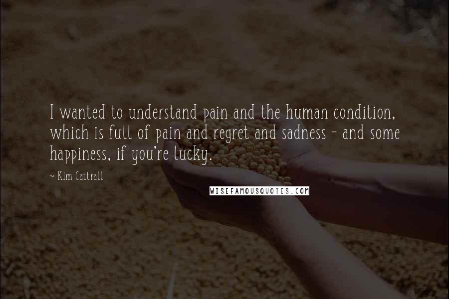 Kim Cattrall Quotes: I wanted to understand pain and the human condition, which is full of pain and regret and sadness - and some happiness, if you're lucky.