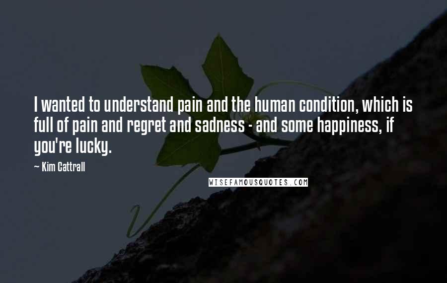 Kim Cattrall Quotes: I wanted to understand pain and the human condition, which is full of pain and regret and sadness - and some happiness, if you're lucky.