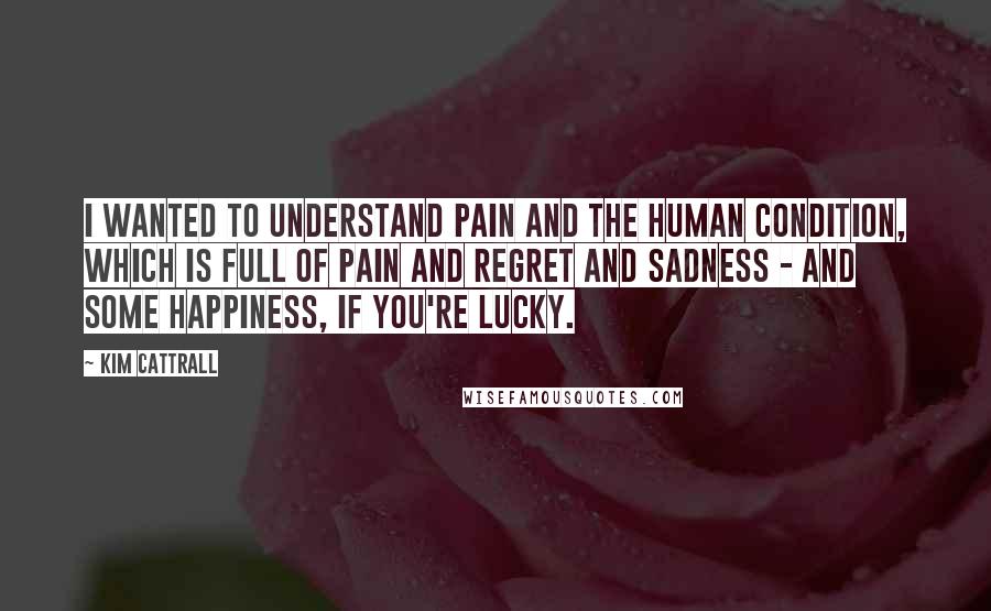 Kim Cattrall Quotes: I wanted to understand pain and the human condition, which is full of pain and regret and sadness - and some happiness, if you're lucky.