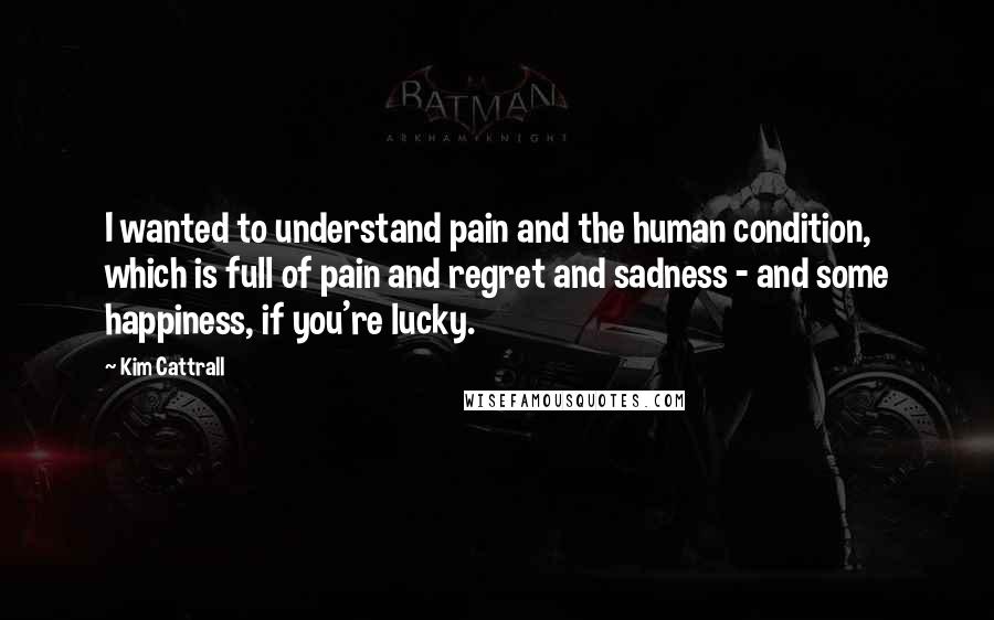 Kim Cattrall Quotes: I wanted to understand pain and the human condition, which is full of pain and regret and sadness - and some happiness, if you're lucky.