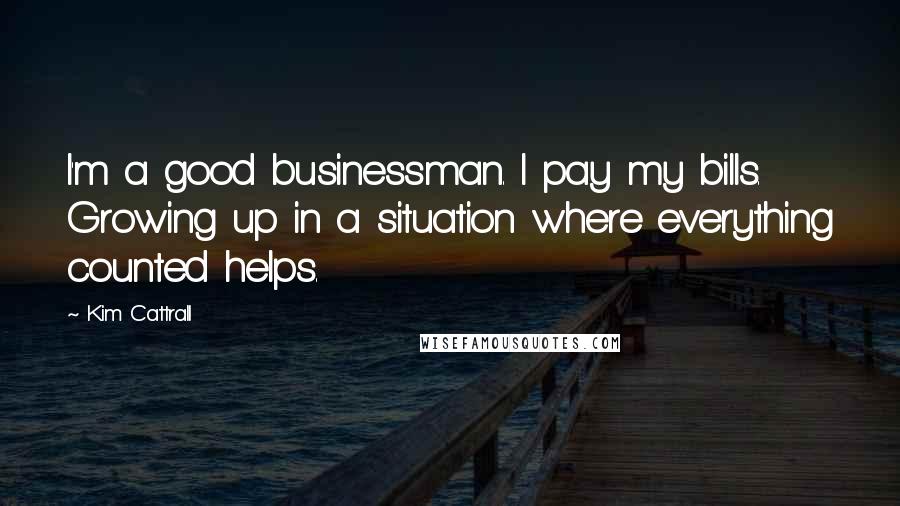 Kim Cattrall Quotes: I'm a good businessman. I pay my bills. Growing up in a situation where everything counted helps.