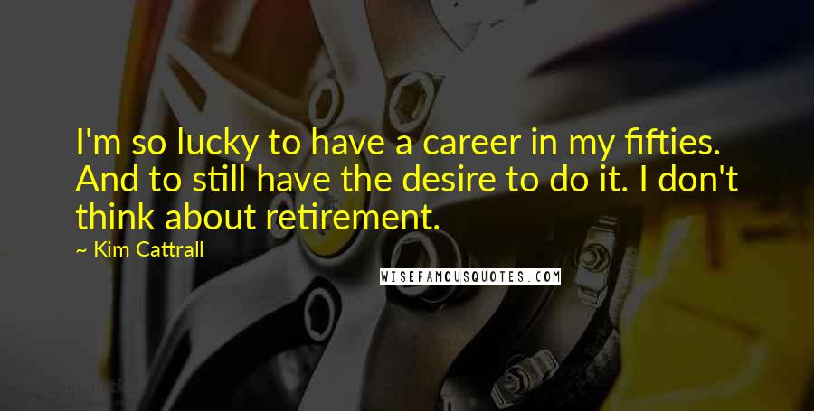 Kim Cattrall Quotes: I'm so lucky to have a career in my fifties. And to still have the desire to do it. I don't think about retirement.