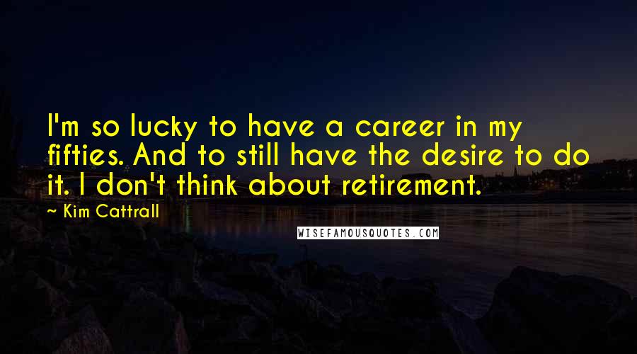 Kim Cattrall Quotes: I'm so lucky to have a career in my fifties. And to still have the desire to do it. I don't think about retirement.
