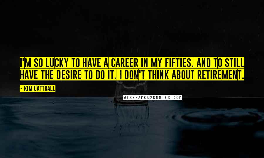 Kim Cattrall Quotes: I'm so lucky to have a career in my fifties. And to still have the desire to do it. I don't think about retirement.