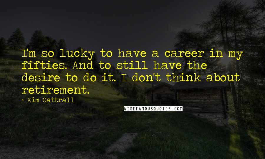 Kim Cattrall Quotes: I'm so lucky to have a career in my fifties. And to still have the desire to do it. I don't think about retirement.