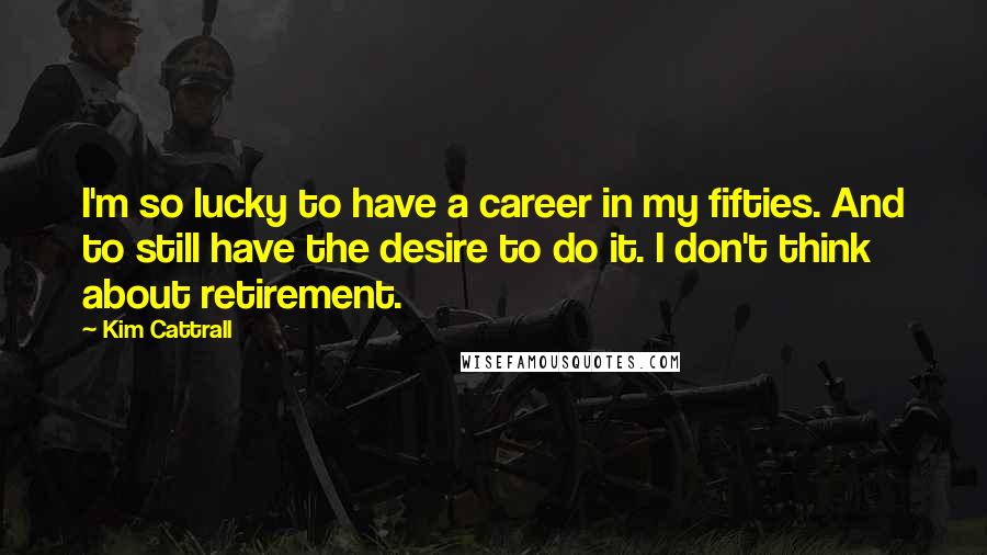 Kim Cattrall Quotes: I'm so lucky to have a career in my fifties. And to still have the desire to do it. I don't think about retirement.