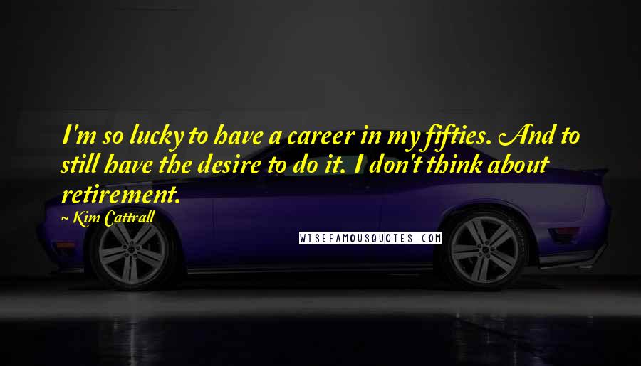 Kim Cattrall Quotes: I'm so lucky to have a career in my fifties. And to still have the desire to do it. I don't think about retirement.