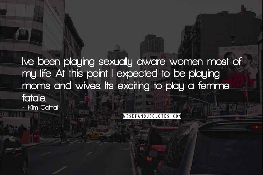 Kim Cattrall Quotes: I've been playing sexually aware women most of my life. At this point I expected to be playing moms and wives. It's exciting to play a femme fatale.