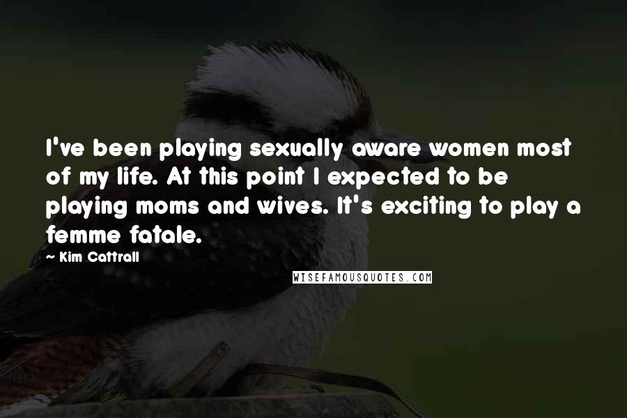 Kim Cattrall Quotes: I've been playing sexually aware women most of my life. At this point I expected to be playing moms and wives. It's exciting to play a femme fatale.