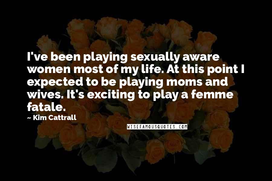 Kim Cattrall Quotes: I've been playing sexually aware women most of my life. At this point I expected to be playing moms and wives. It's exciting to play a femme fatale.
