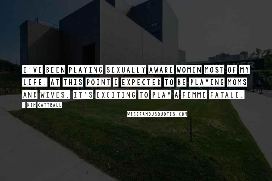 Kim Cattrall Quotes: I've been playing sexually aware women most of my life. At this point I expected to be playing moms and wives. It's exciting to play a femme fatale.