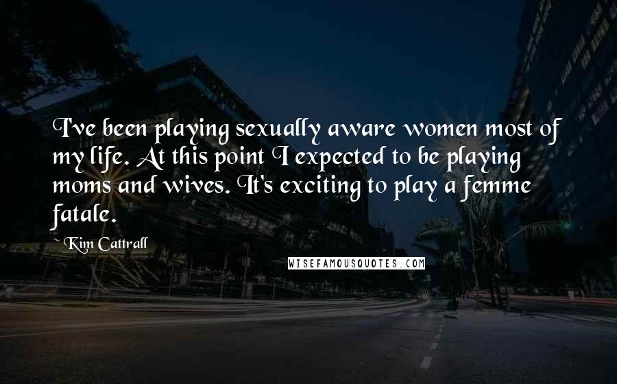 Kim Cattrall Quotes: I've been playing sexually aware women most of my life. At this point I expected to be playing moms and wives. It's exciting to play a femme fatale.