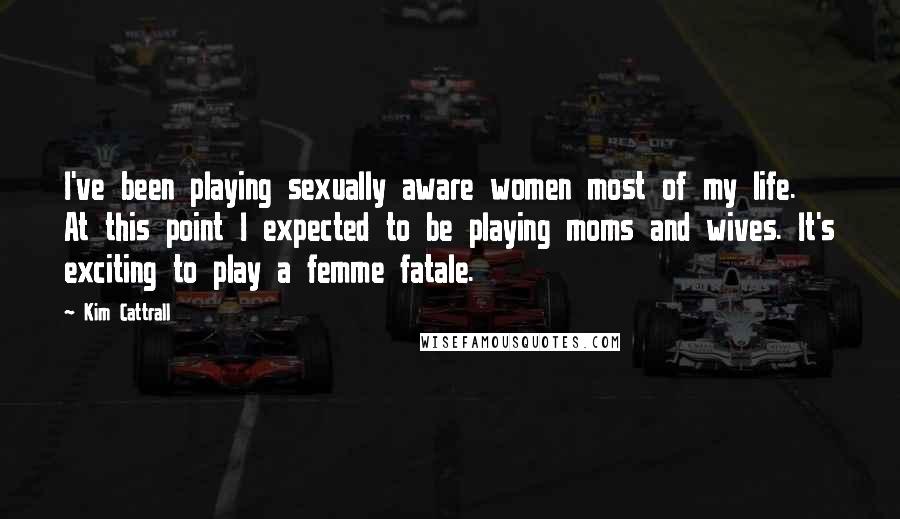 Kim Cattrall Quotes: I've been playing sexually aware women most of my life. At this point I expected to be playing moms and wives. It's exciting to play a femme fatale.