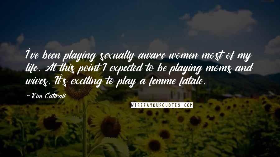Kim Cattrall Quotes: I've been playing sexually aware women most of my life. At this point I expected to be playing moms and wives. It's exciting to play a femme fatale.