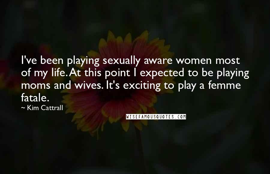 Kim Cattrall Quotes: I've been playing sexually aware women most of my life. At this point I expected to be playing moms and wives. It's exciting to play a femme fatale.