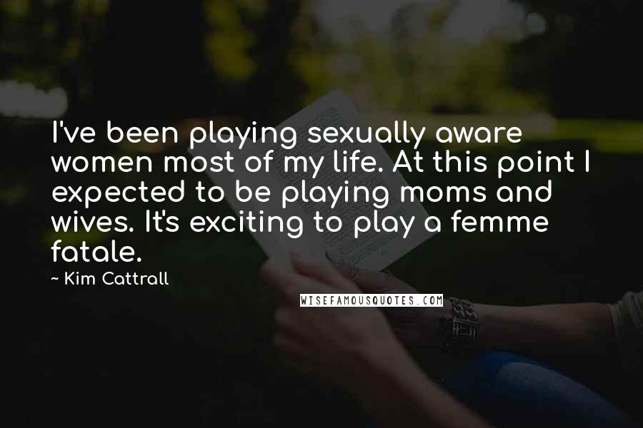 Kim Cattrall Quotes: I've been playing sexually aware women most of my life. At this point I expected to be playing moms and wives. It's exciting to play a femme fatale.