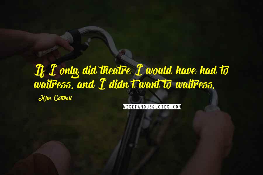 Kim Cattrall Quotes: If I only did theatre I would have had to waitress, and I didn't want to waitress.