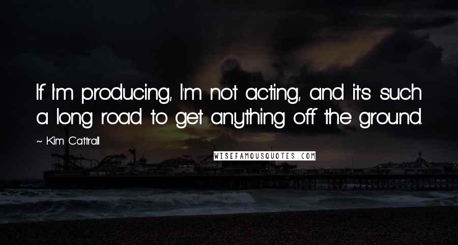 Kim Cattrall Quotes: If I'm producing, I'm not acting, and it's such a long road to get anything off the ground.