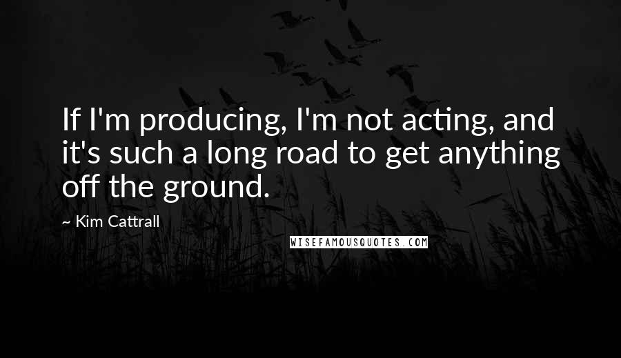 Kim Cattrall Quotes: If I'm producing, I'm not acting, and it's such a long road to get anything off the ground.