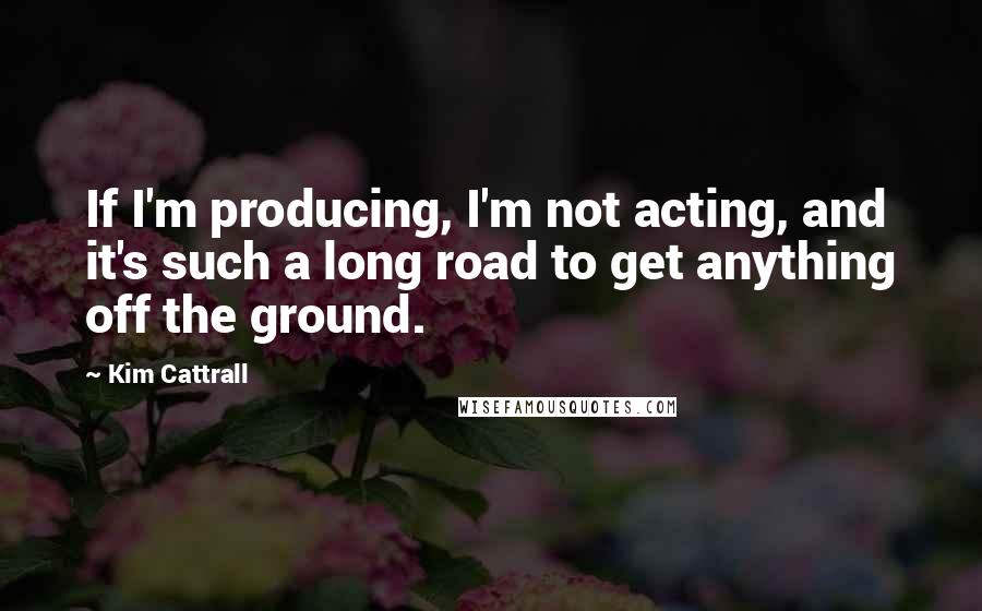 Kim Cattrall Quotes: If I'm producing, I'm not acting, and it's such a long road to get anything off the ground.