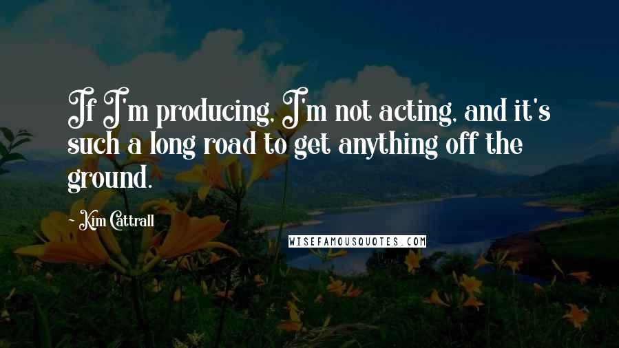 Kim Cattrall Quotes: If I'm producing, I'm not acting, and it's such a long road to get anything off the ground.