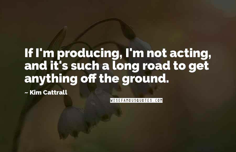 Kim Cattrall Quotes: If I'm producing, I'm not acting, and it's such a long road to get anything off the ground.