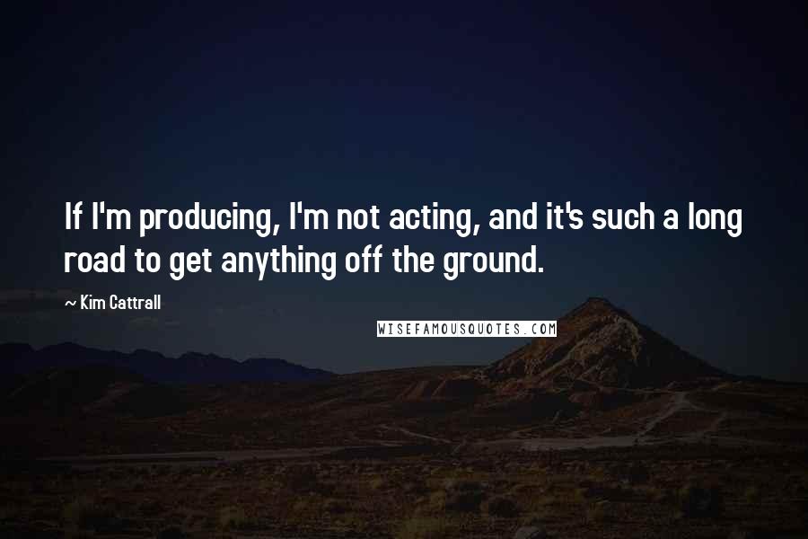 Kim Cattrall Quotes: If I'm producing, I'm not acting, and it's such a long road to get anything off the ground.