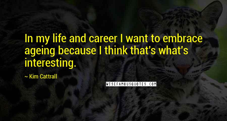 Kim Cattrall Quotes: In my life and career I want to embrace ageing because I think that's what's interesting.