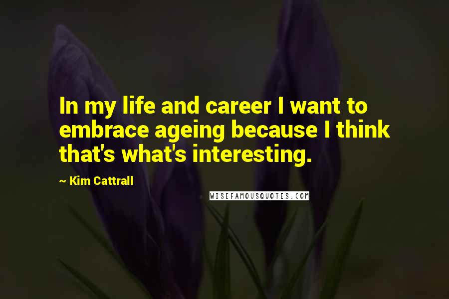 Kim Cattrall Quotes: In my life and career I want to embrace ageing because I think that's what's interesting.