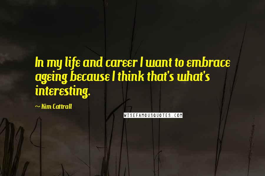 Kim Cattrall Quotes: In my life and career I want to embrace ageing because I think that's what's interesting.