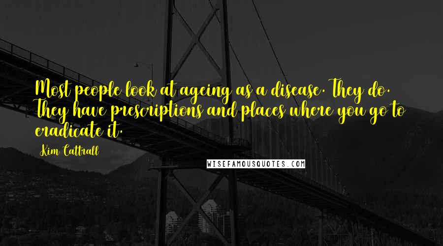 Kim Cattrall Quotes: Most people look at ageing as a disease. They do. They have prescriptions and places where you go to eradicate it.