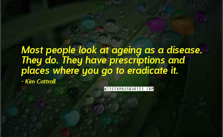 Kim Cattrall Quotes: Most people look at ageing as a disease. They do. They have prescriptions and places where you go to eradicate it.