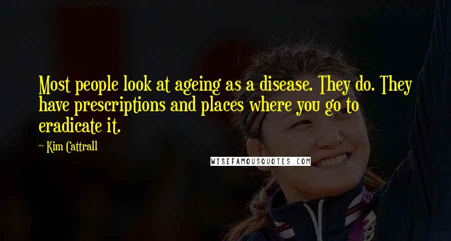 Kim Cattrall Quotes: Most people look at ageing as a disease. They do. They have prescriptions and places where you go to eradicate it.