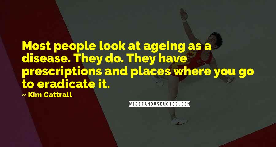 Kim Cattrall Quotes: Most people look at ageing as a disease. They do. They have prescriptions and places where you go to eradicate it.