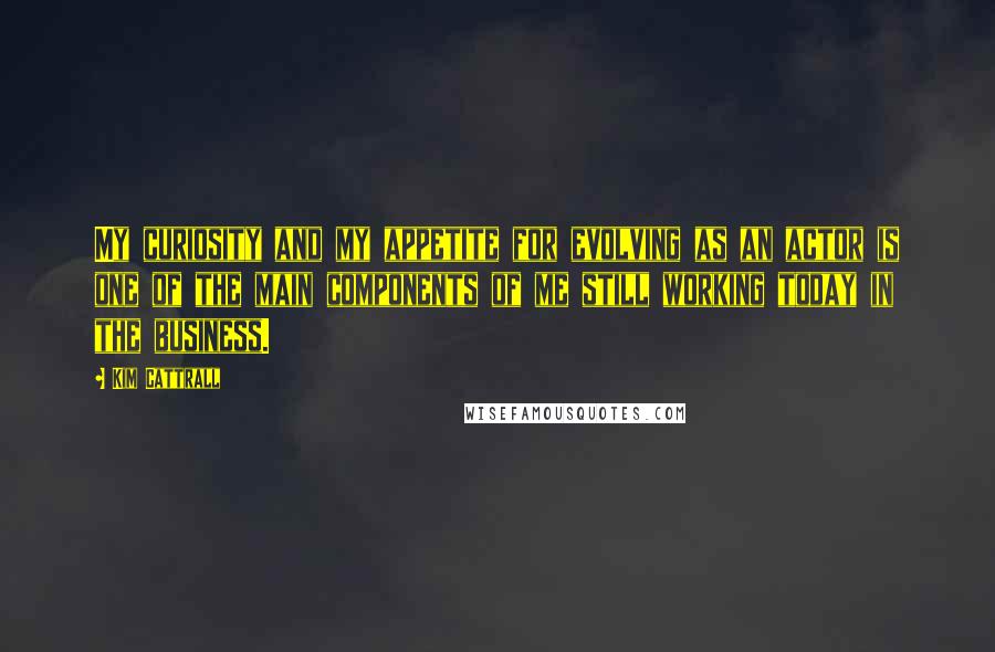 Kim Cattrall Quotes: My curiosity and my appetite for evolving as an actor is one of the main components of me still working today in the business.