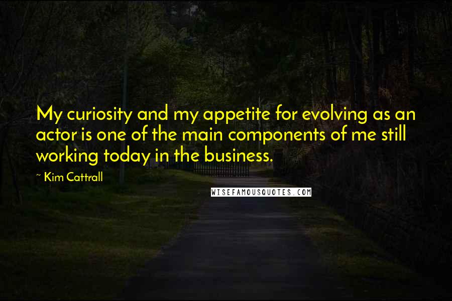 Kim Cattrall Quotes: My curiosity and my appetite for evolving as an actor is one of the main components of me still working today in the business.