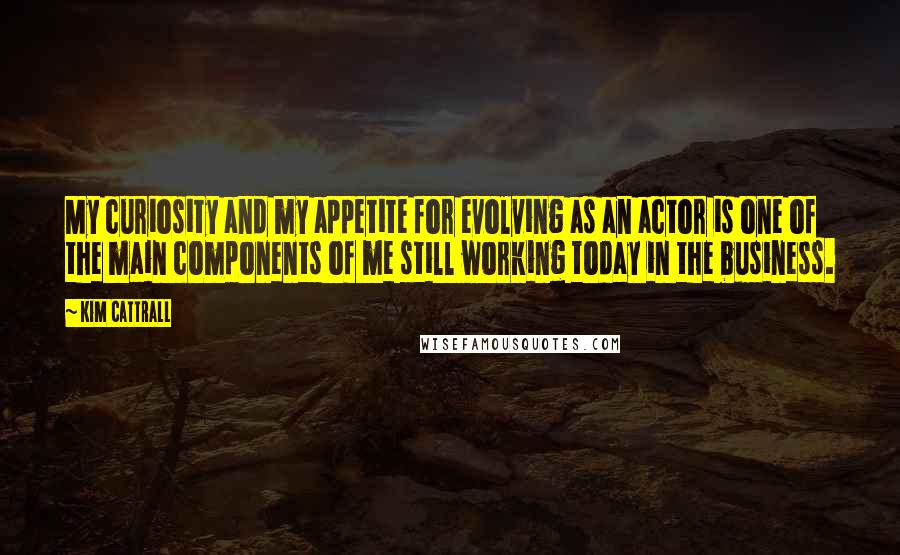 Kim Cattrall Quotes: My curiosity and my appetite for evolving as an actor is one of the main components of me still working today in the business.