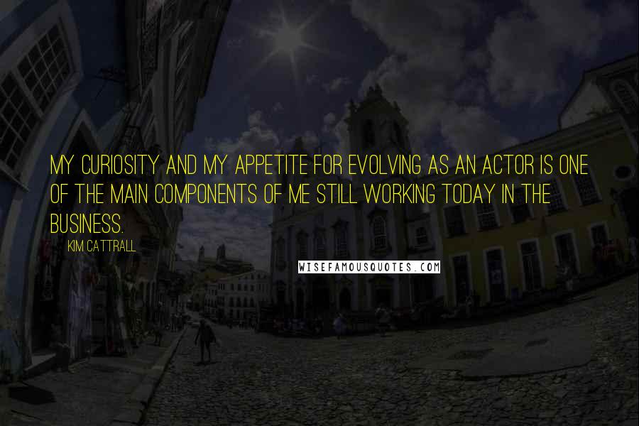 Kim Cattrall Quotes: My curiosity and my appetite for evolving as an actor is one of the main components of me still working today in the business.