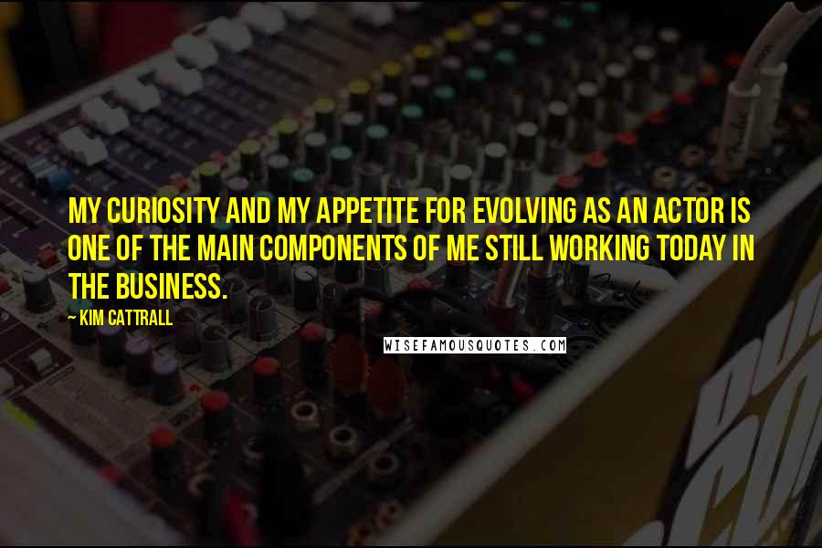 Kim Cattrall Quotes: My curiosity and my appetite for evolving as an actor is one of the main components of me still working today in the business.