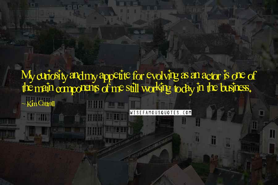 Kim Cattrall Quotes: My curiosity and my appetite for evolving as an actor is one of the main components of me still working today in the business.