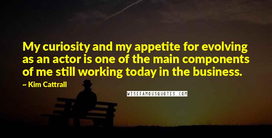 Kim Cattrall Quotes: My curiosity and my appetite for evolving as an actor is one of the main components of me still working today in the business.