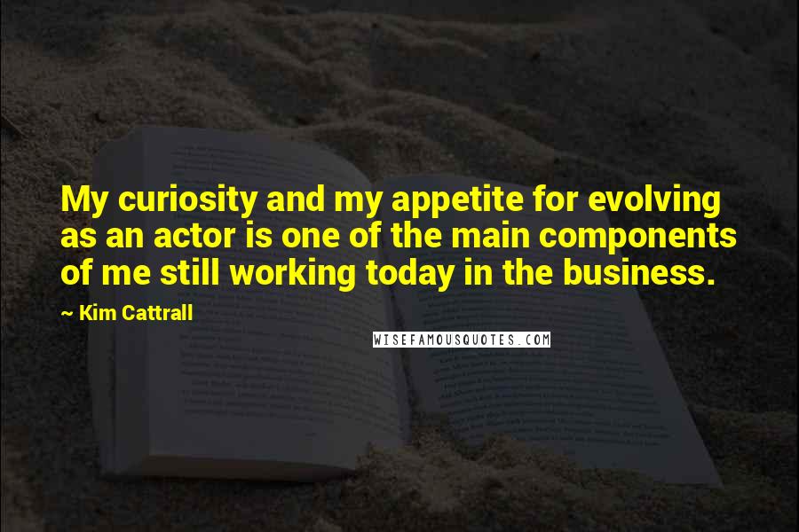 Kim Cattrall Quotes: My curiosity and my appetite for evolving as an actor is one of the main components of me still working today in the business.