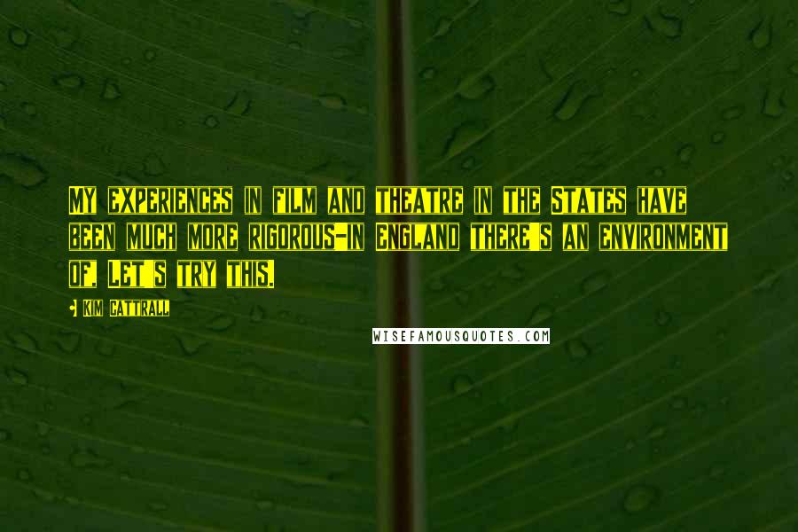 Kim Cattrall Quotes: My experiences in film and theatre in the States have been much more rigorous-in England there's an environment of, Let's try this.