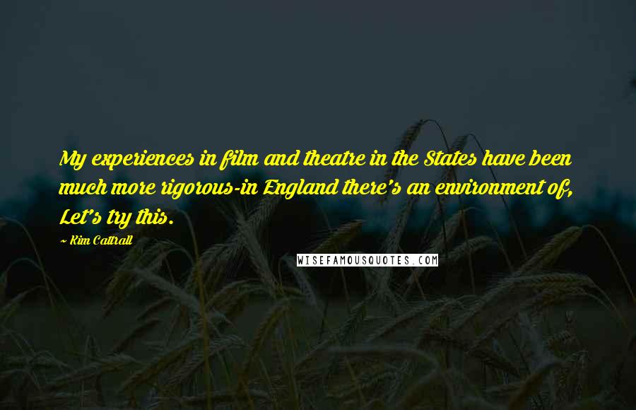 Kim Cattrall Quotes: My experiences in film and theatre in the States have been much more rigorous-in England there's an environment of, Let's try this.
